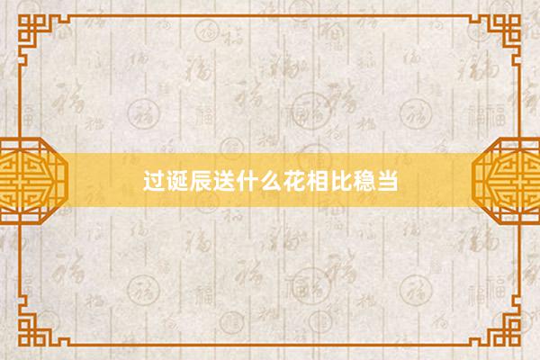 过诞辰送什么花相比稳当