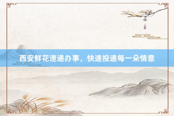西安鲜花速递办事，快速投递每一朵情意