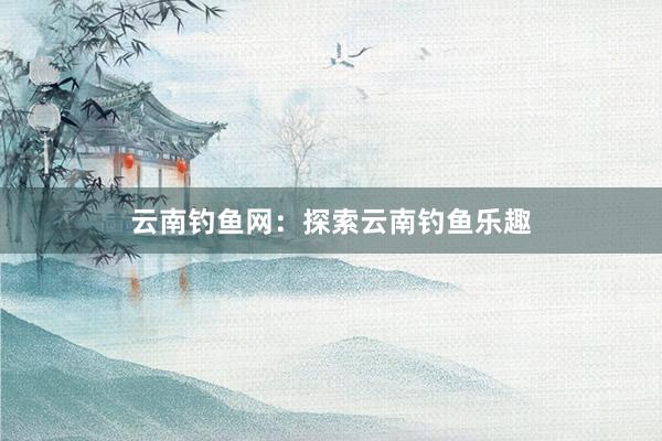 云南钓鱼网：探索云南钓鱼乐趣